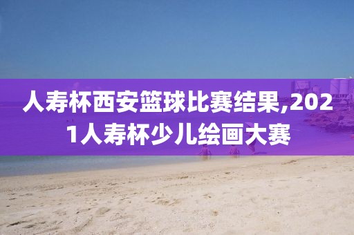 人寿杯西安篮球比赛结果,2021人寿杯少儿绘画大赛