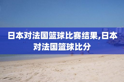 日本对法国篮球比赛结果,日本对法国篮球比分
