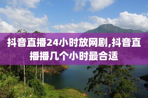 抖音直播24小时放网剧,抖音直播播几个小时最合适