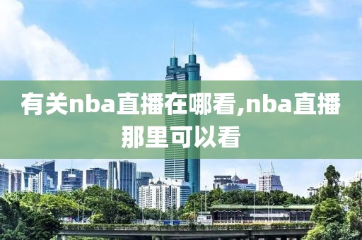 有关nba直播在哪看,nba直播那里可以看