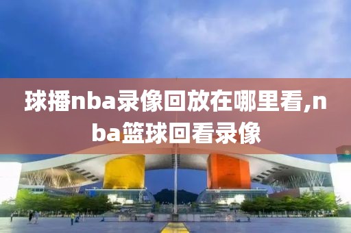 球播nba录像回放在哪里看,nba篮球回看录像