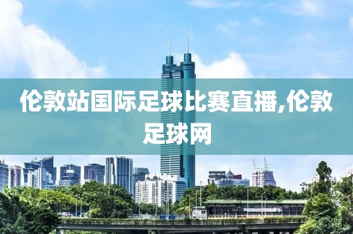 伦敦站国际足球比赛直播,伦敦足球网