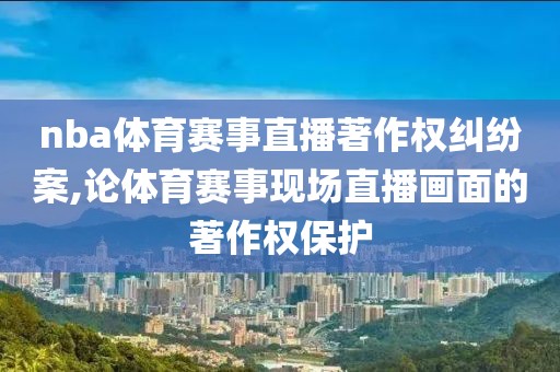 nba体育赛事直播著作权纠纷案,论体育赛事现场直播画面的著作权保护