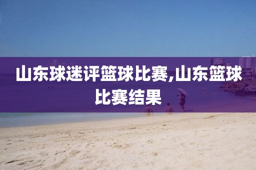 山东球迷评篮球比赛,山东篮球比赛结果