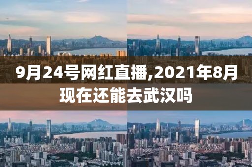 9月24号网红直播,2021年8月现在还能去武汉吗