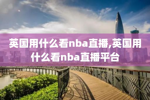 英国用什么看nba直播,英国用什么看nba直播平台