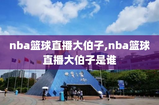nba篮球直播大伯子,nba篮球直播大伯子是谁
