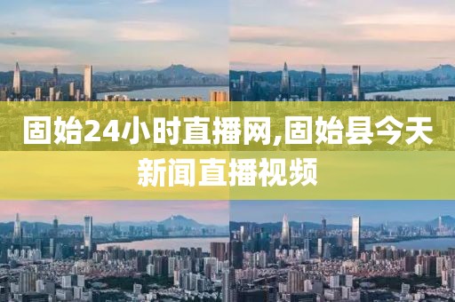固始24小时直播网,固始县今天新闻直播视频