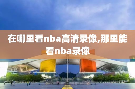 在哪里看nba高清录像,那里能看nba录像