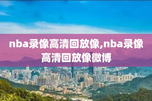 nba录像高清回放像,nba录像高清回放像微博