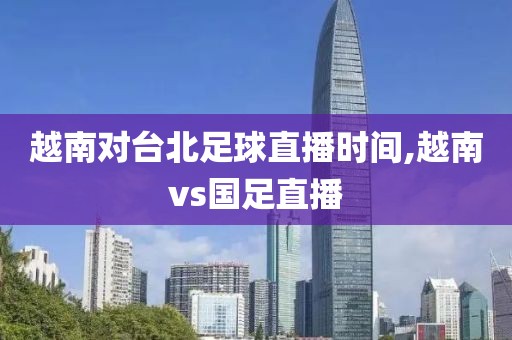 越南对台北足球直播时间,越南vs国足直播