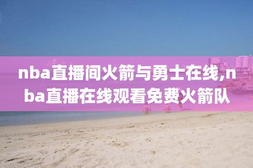 nba直播间火箭与勇士在线,nba直播在线观看免费火箭队