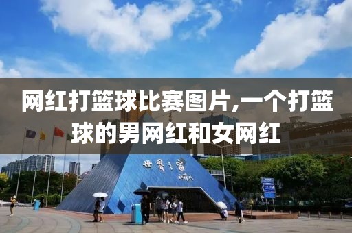 网红打篮球比赛图片,一个打篮球的男网红和女网红