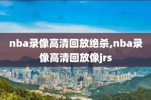 nba录像高清回放绝杀,nba录像高清回放像jrs