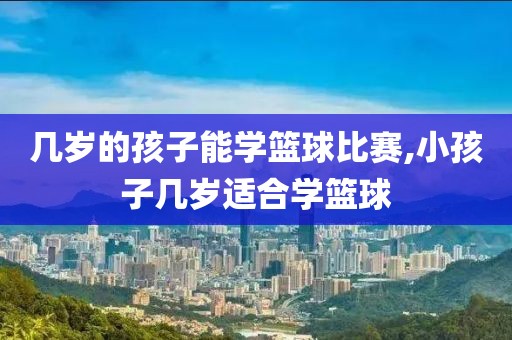 几岁的孩子能学篮球比赛,小孩子几岁适合学篮球