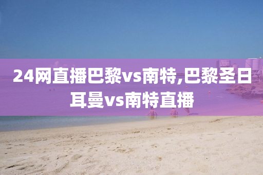 24网直播巴黎vs南特,巴黎圣日耳曼vs南特直播