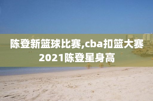 陈登新篮球比赛,cba扣篮大赛2021陈登星身高