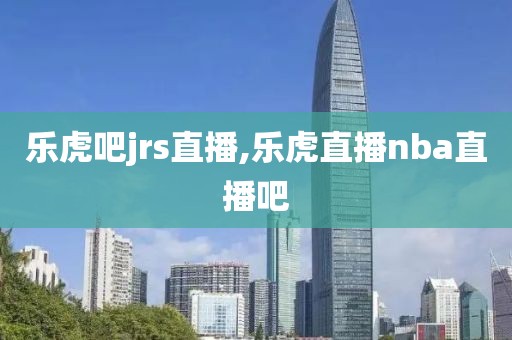 乐虎吧jrs直播,乐虎直播nba直播吧