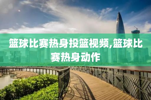 篮球比赛热身投篮视频,篮球比赛热身动作