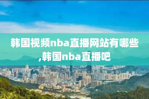 韩国视频nba直播网站有哪些,韩国nba直播吧