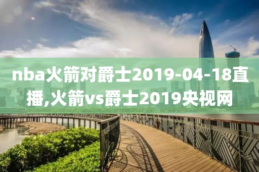 nba火箭对爵士2019-04-18直播,火箭vs爵士2019央视网