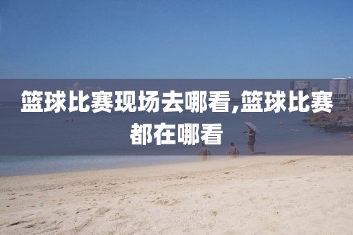 篮球比赛现场去哪看,篮球比赛都在哪看