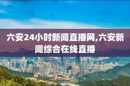 六安24小时新闻直播网,六安新闻综合在线直播