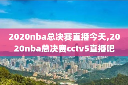 2020nba总决赛直播今天,2020nba总决赛cctv5直播吧