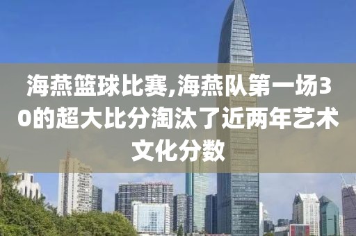 海燕篮球比赛,海燕队第一场30的超大比分淘汰了近两年艺术文化分数