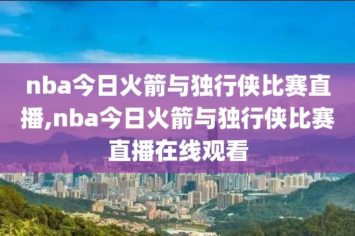 nba今日火箭与独行侠比赛直播,nba今日火箭与独行侠比赛直播在线观看