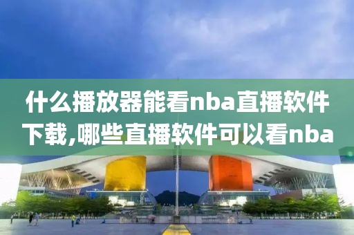 什么播放器能看nba直播软件下载,哪些直播软件可以看nba