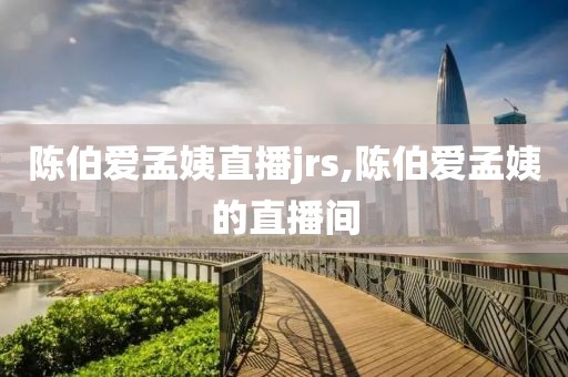 陈伯爱孟姨直播jrs,陈伯爱孟姨的直播间