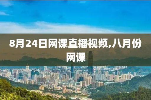 8月24日网课直播视频,八月份网课