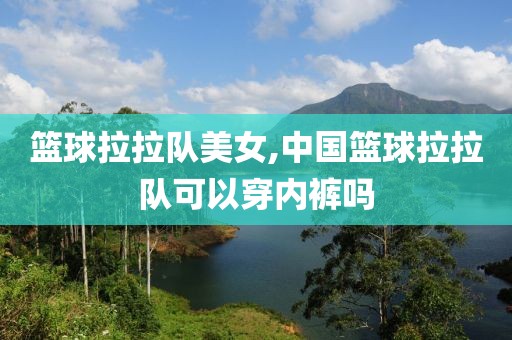 篮球拉拉队美女,中国篮球拉拉队可以穿内裤吗