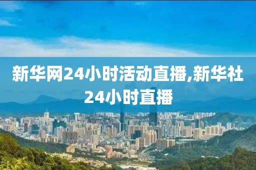 新华网24小时活动直播,新华社24小时直播