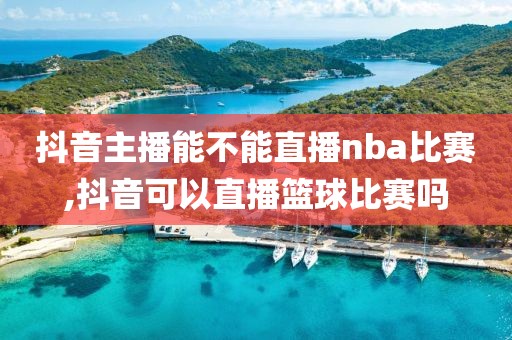 抖音主播能不能直播nba比赛,抖音可以直播篮球比赛吗
