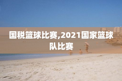 国税篮球比赛,2021国家篮球队比赛