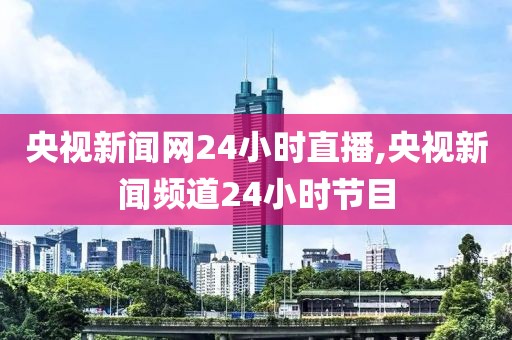 央视新闻网24小时直播,央视新闻频道24小时节目