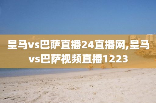 皇马vs巴萨直播24直播网,皇马vs巴萨视频直播1223