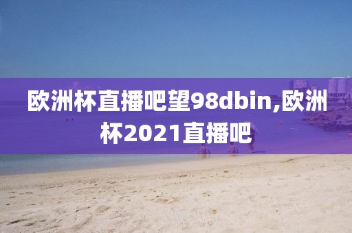 欧洲杯直播吧望98dbin,欧洲杯2021直播吧