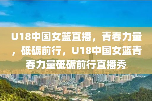 U18中国女篮直播，青春力量，砥砺前行，U18中国女篮青春力量砥砺前行直播秀