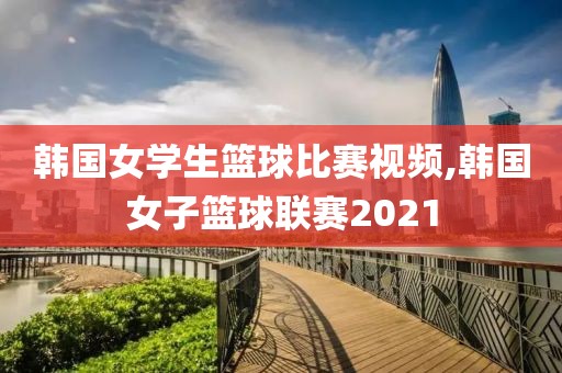 韩国女学生篮球比赛视频,韩国女子篮球联赛2021