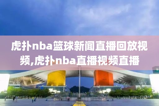 虎扑nba篮球新闻直播回放视频,虎扑nba直播视频直播