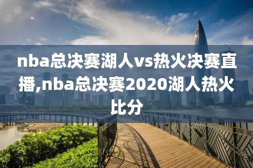 nba总决赛湖人vs热火决赛直播,nba总决赛2020湖人热火比分