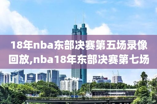 18年nba东部决赛第五场录像回放,nba18年东部决赛第七场