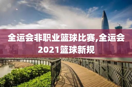 全运会非职业篮球比赛,全运会2021篮球新规