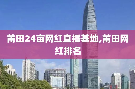 莆田24亩网红直播基地,莆田网红排名