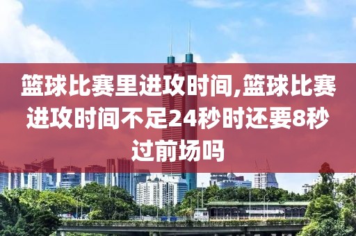 篮球比赛里进攻时间,篮球比赛进攻时间不足24秒时还要8秒过前场吗