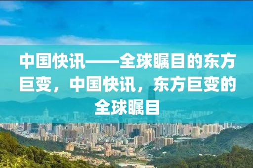 中国快讯——全球瞩目的东方巨变，中国快讯，东方巨变的全球瞩目