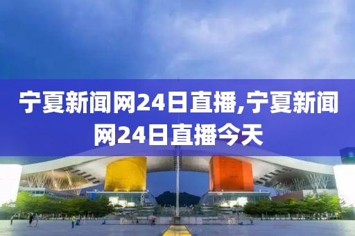 宁夏新闻网24日直播,宁夏新闻网24日直播今天